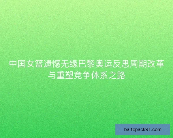 中国女篮遗憾无缘巴黎奥运反思周期改革与重塑竞争体系之路 中国女篮遗憾无缘巴黎奥运反思周期改革与重塑竞争体系之路