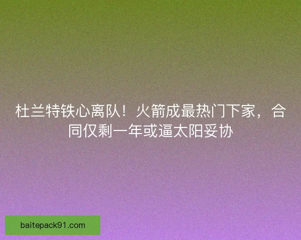 杜兰特铁心离队！火箭成最热门下家，合同仅剩一年或逼太阳妥协