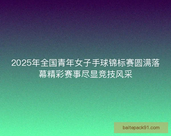 2025年全国青年女子手球锦标赛圆满落幕精彩赛事尽显竞技风采