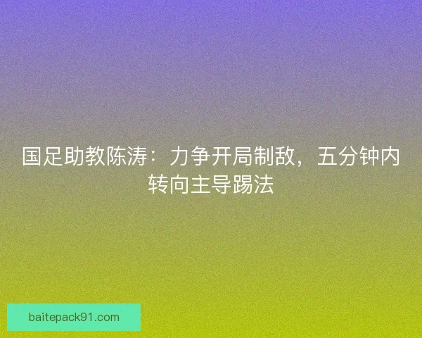 国足助教陈涛：力争开局制敌，五分钟内转向主导踢法
