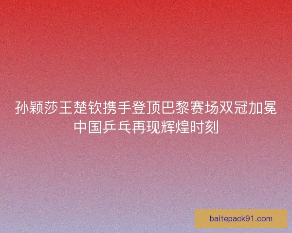 孙颖莎王楚钦携手登顶巴黎赛场双冠加冕中国乒乓再现辉煌时刻
