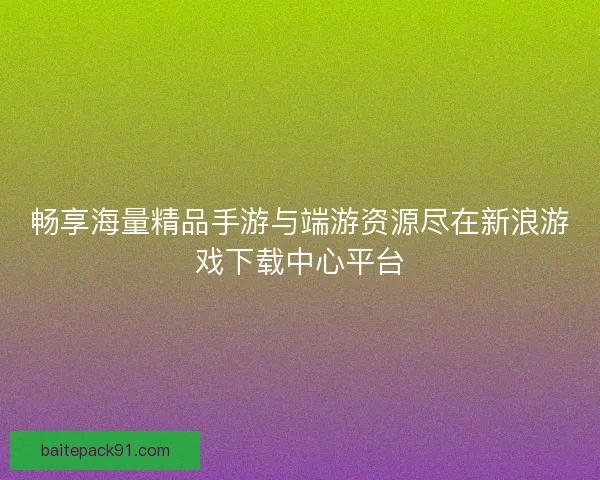 畅享海量精品手游与端游资源尽在新浪游戏下载中心平台
