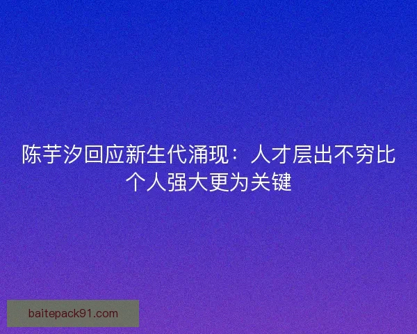陈芋汐回应新生代涌现：人才层出不穷比个人强大更为关键