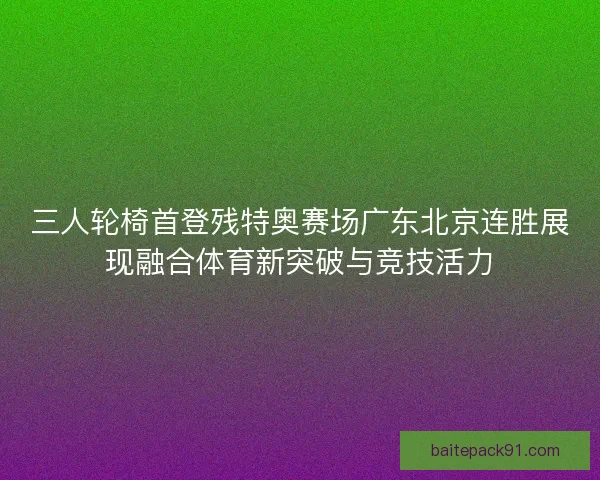 三人轮椅首登残特奥赛场广东北京连胜展现融合体育新突破与竞技活力