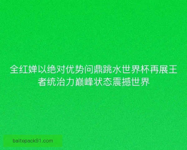 全红婵以绝对优势问鼎跳水世界杯再展王者统治力巅峰状态震撼世界