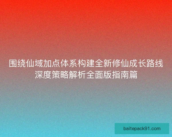 围绕仙域加点体系构建全新修仙成长路线深度策略解析全面版指南篇