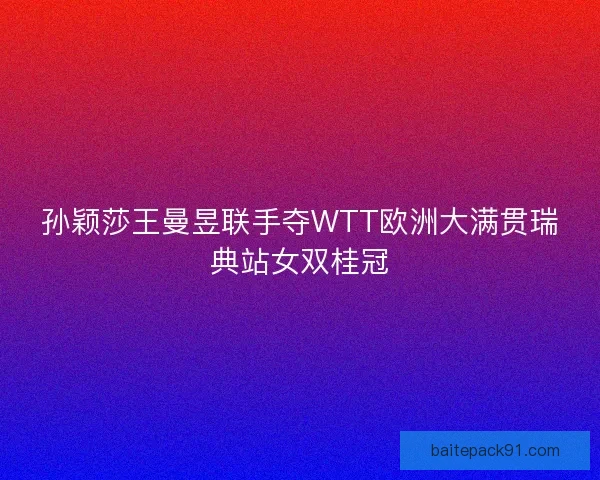 孙颖莎王曼昱联手夺WTT欧洲大满贯瑞典站女双桂冠