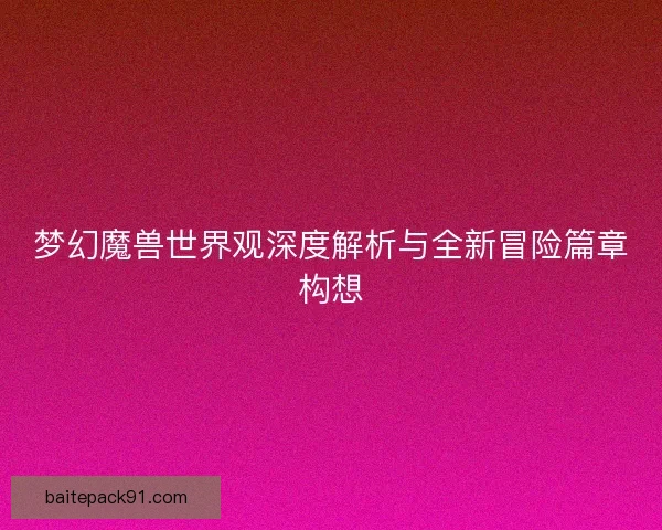 梦幻魔兽世界观深度解析与全新冒险篇章构想