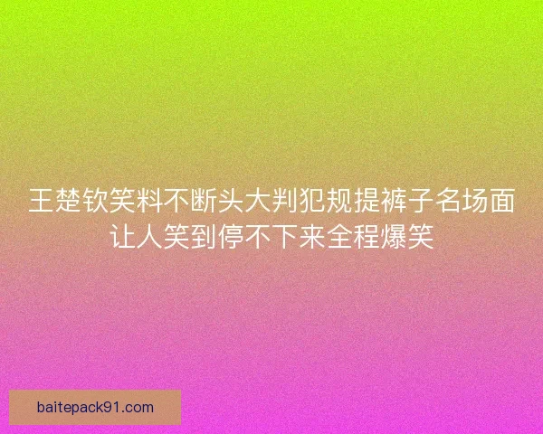 王楚钦笑料不断头大判犯规提裤子名场面让人笑到停不下来全程爆笑