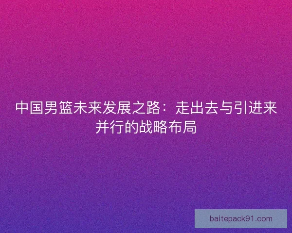 中国男篮未来发展之路:走出去与引进来并行的战略布局 中国男篮未来发展之路:走出去与引进来并行的战略布局
