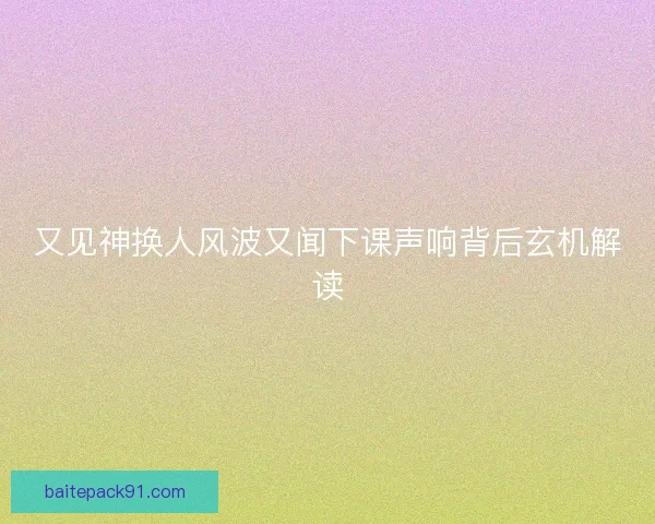 又见神换人风波又闻下课声响背后玄机解读