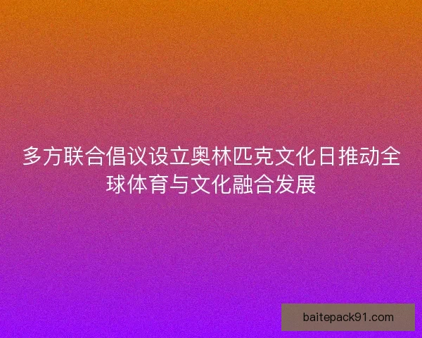 多方联合倡议设立奥林匹克文化日推动全球体育与文化融合发展