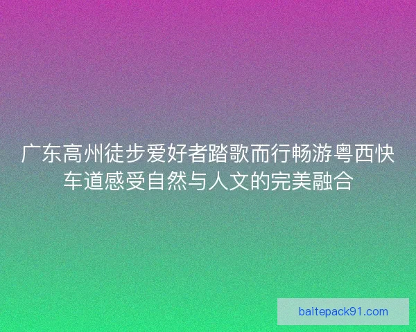 广东高州徒步爱好者踏歌而行畅游粤西快车道感受自然与人文的完美融合