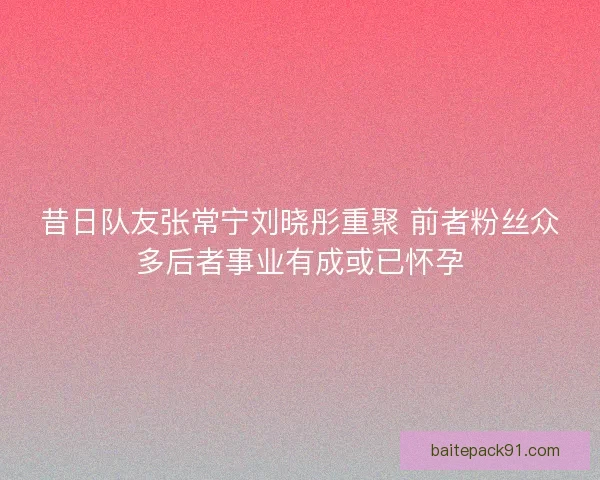 昔日队友张常宁刘晓彤重聚 前者粉丝众多后者事业有成或已怀孕