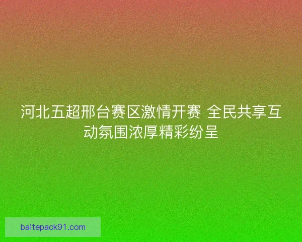河北五超邢台赛区激情开赛 全民共享互动氛围浓厚精彩纷呈