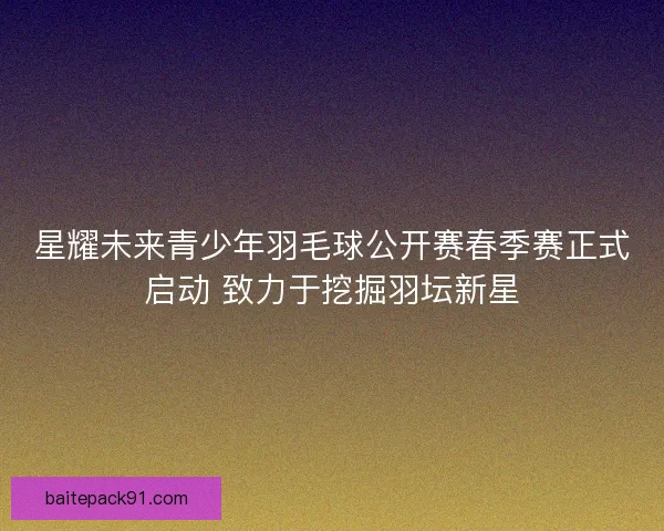 星耀未来青少年羽毛球公开赛春季赛正式启动 致力于挖掘羽坛新星