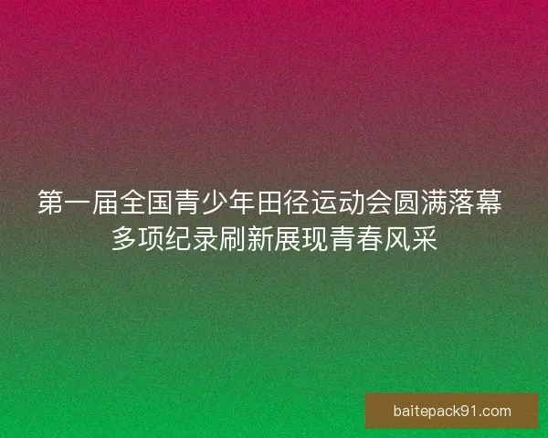 第一届全国青少年田径运动会圆满落幕 多项纪录刷新展现青春风采