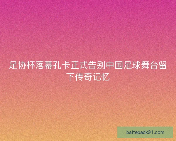 足协杯落幕孔卡正式告别中国足球舞台留下传奇记忆 足协杯落幕孔卡正式告别中国足球舞台留下传奇记忆