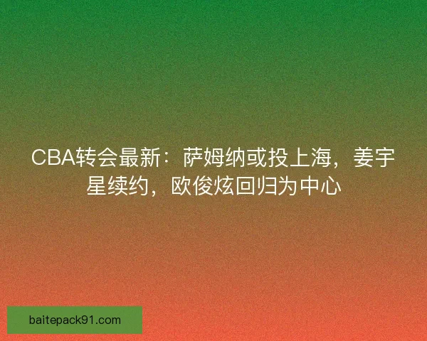 CBA转会最新：萨姆纳或投上海，姜宇星续约，欧俊炫回归为中心