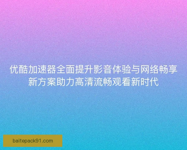 优酷加速器全面提升影音体验与网络畅享新方案助力高清流畅观看新时代