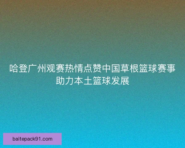 哈登广州观赛热情点赞中国草根篮球赛事助力本土篮球发展