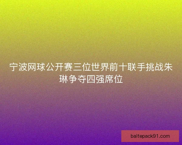 宁波网球公开赛三位世界前十联手挑战朱琳争夺四强席位