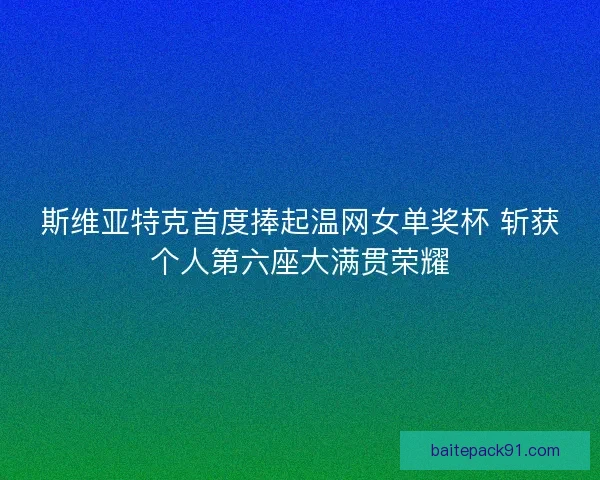 斯维亚特克首度捧起温网女单奖杯 斩获个人第六座大满贯荣耀 斯维亚特克首度捧起温网女单奖杯 斩获个人第六座大满贯荣耀