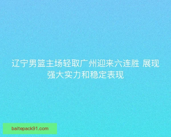 辽宁男篮主场轻取广州迎来六连胜 展现强大实力和稳定表现