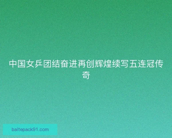 中国女乒团结奋进再创辉煌续写五连冠传奇