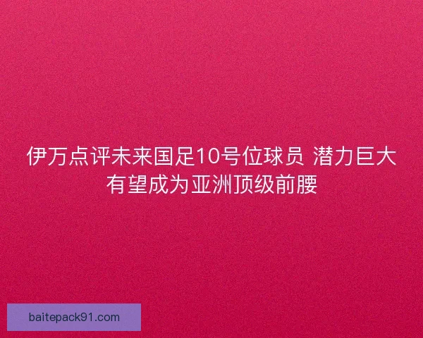伊万点评未来国足10号位球员 潜力巨大有望成为亚洲顶级前腰