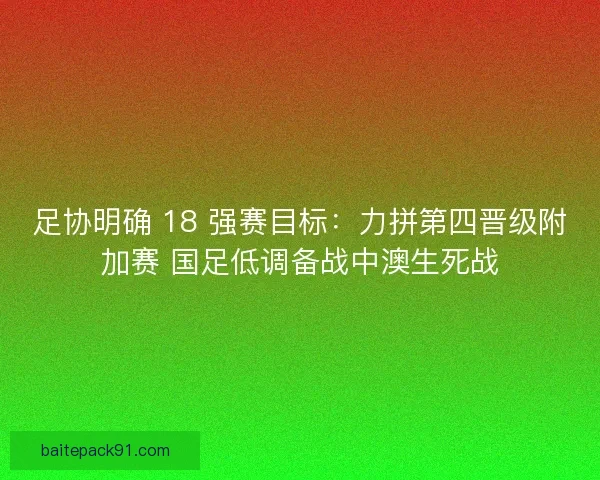 足协明确 18 强赛目标：力拼第四晋级附加赛 国足低调备战中澳生死战