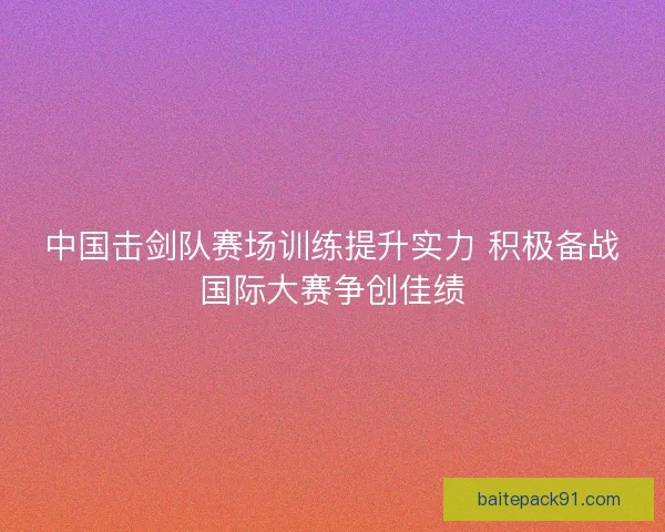 中国击剑队赛场训练提升实力 积极备战国际大赛争创佳绩