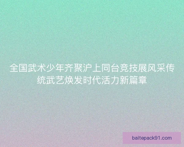 全国武术少年齐聚沪上同台竞技展风采传统武艺焕发时代活力新篇章 全国武术少年齐聚沪上同台竞技展风采传统武艺焕发时代活力新篇章